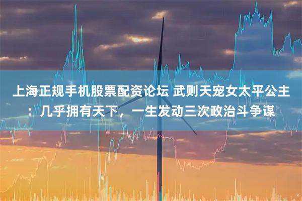 上海正规手机股票配资论坛 武则天宠女太平公主：几乎拥有天下，一生发动三次政治斗争谋