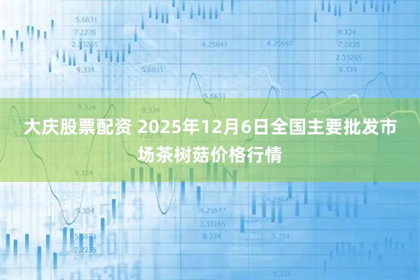 大庆股票配资 2025年12月6日全国主要批发市场茶树菇价格行情