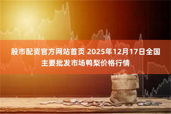 股市配资官方网站首页 2025年12月17日全国主要批发市场鸭梨价格行情