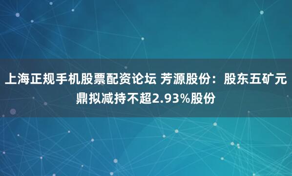 上海正规手机股票配资论坛 芳源股份：股东五矿元鼎拟减持不超2.93%股份