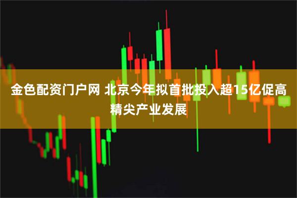 金色配资门户网 北京今年拟首批投入超15亿促高精尖产业发展