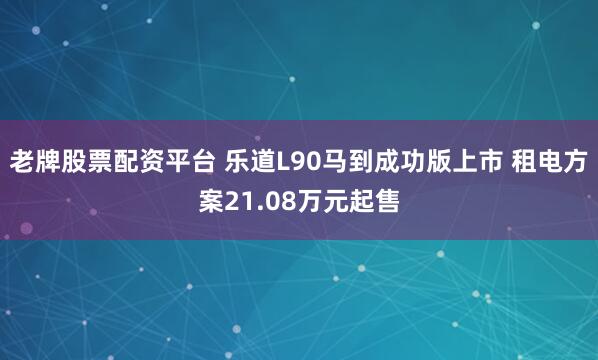 老牌股票配资平台 乐道L90马到成功版上市 租电方案21.08万元起售