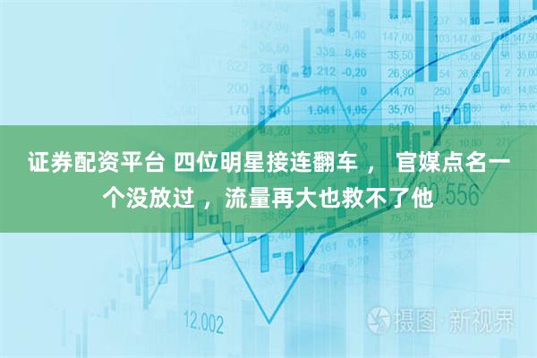 证券配资平台 四位明星接连翻车 ， 官媒点名一个没放过 ，流量再大也救不了他